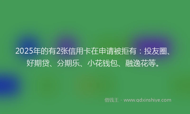 2025年的有2张信用卡在申请被拒有：投友圈、好期贷、分期乐、小花钱包、融逸花等。