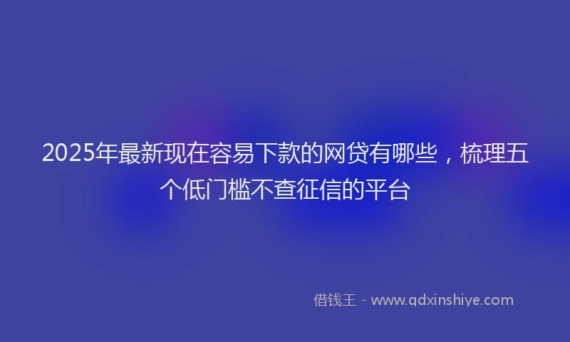 2025年最新现在容易下款的网贷有哪些，梳理五个低门槛不查征信的平台