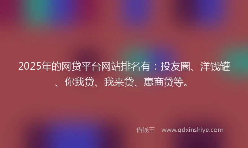 2025年的网贷平台网站排名有：投友圈、洋钱罐、你我贷、我来贷、惠商贷等。