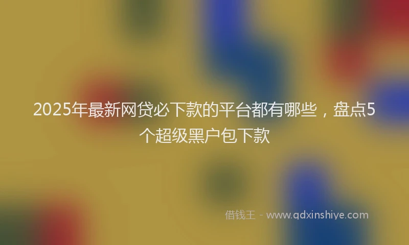2025年最新网贷必下款的平台都有哪些，盘点5个超级黑户包下款
