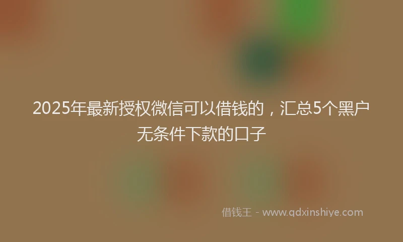 2025年最新授权微信可以借钱的，汇总5个黑户无条件下款的口子