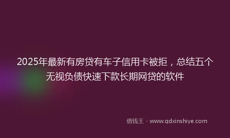 2025年最新有房贷有车子信用卡被拒，总结五个无视负债快速下款长期网贷的软件