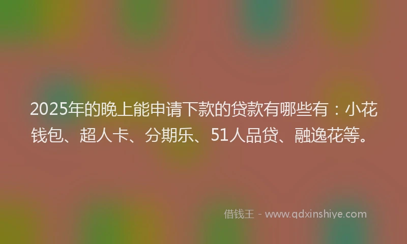 2025年的晚上能申请下款的贷款有哪些有：小花钱包、超人卡、分期乐、51人品贷、融逸花等。
