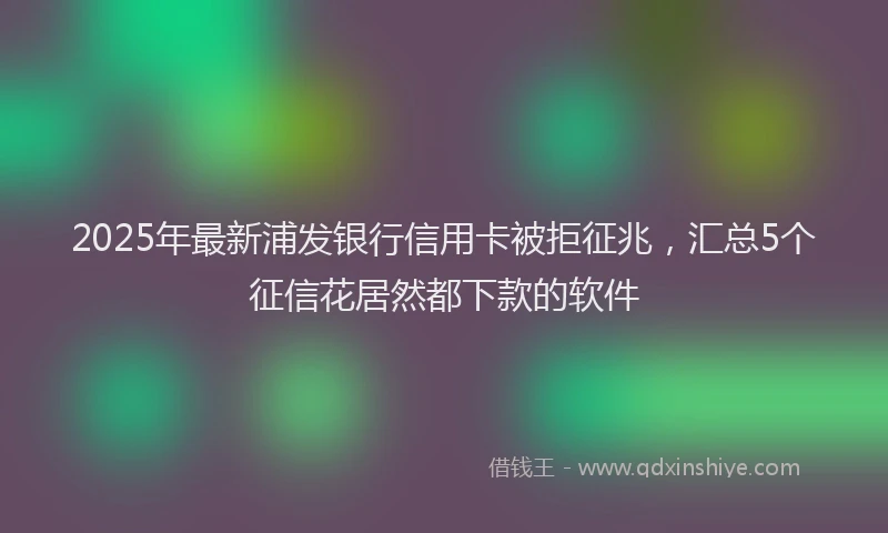 2025年最新浦发银行信用卡被拒征兆，汇总5个征信花居然都下款的软件