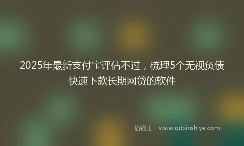 2025年最新支付宝评估不过，梳理5个无视负债快速下款长期网贷的软件