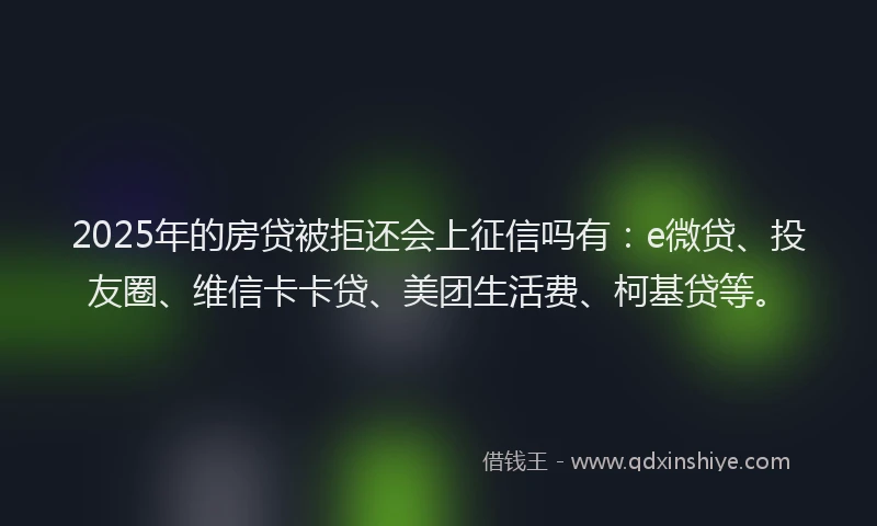 2025年的房贷被拒还会上征信吗有：e微贷、投友圈、维信卡卡贷、美团生活费、柯基贷等。