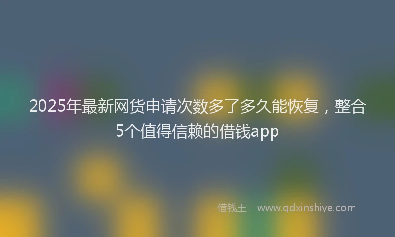 2025年最新网货申请次数多了多久能恢复，整合5个值得信赖的借钱app