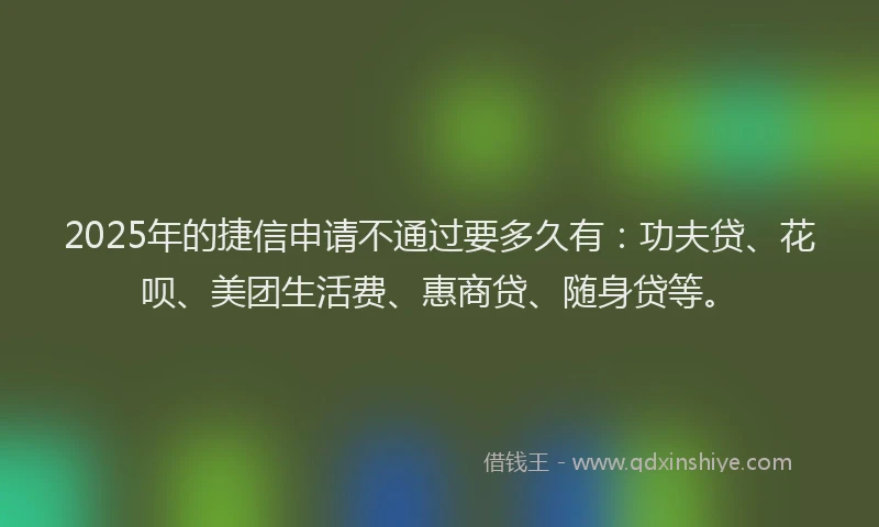 2025年的捷信申请不通过要多久有：功夫贷、花呗、美团生活费、惠商贷、随身贷等。