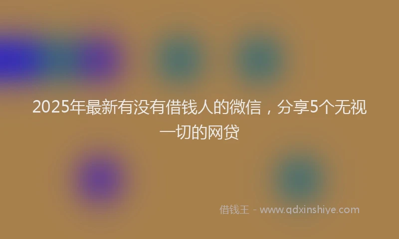2025年最新有没有借钱人的微信，分享5个无视一切的网贷