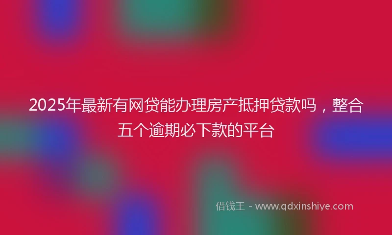 2025年最新有网贷能办理房产抵押贷款吗，整合五个逾期必下款的平台