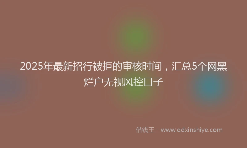 2025年最新招行被拒的审核时间，汇总5个网黑烂户无视风控口子