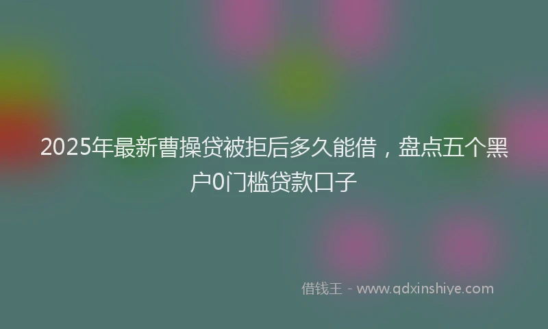 2025年最新曹操贷被拒后多久能借，盘点五个黑户0门槛贷款口子