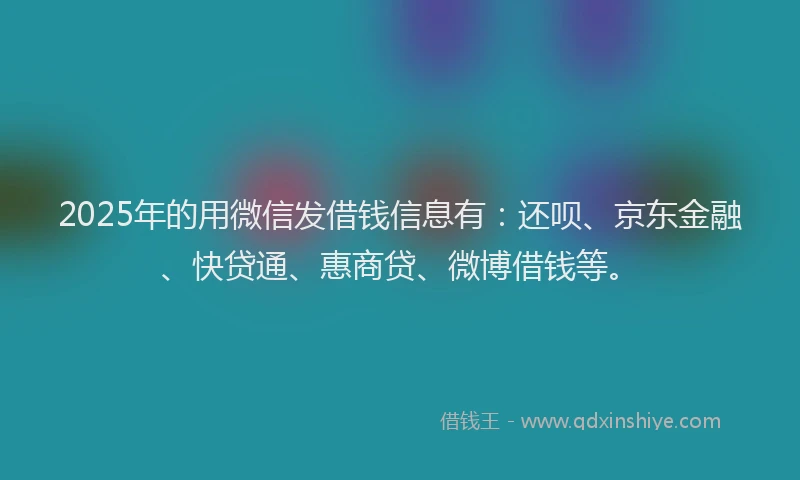 2025年的用微信发借钱信息有：还呗、京东金融、快贷通、惠商贷、微博借钱等。