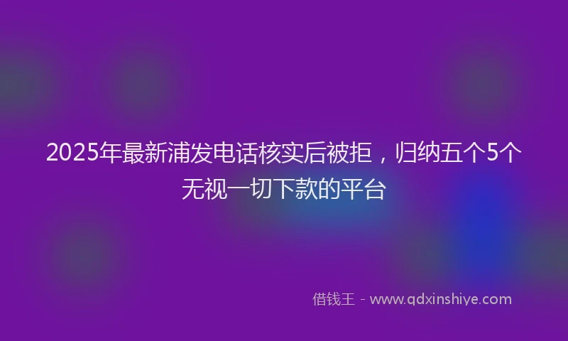 2025年最新浦发电话核实后被拒，归纳五个5个无视一切下款的平台