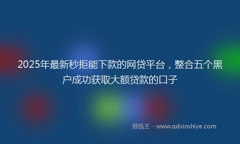 2025年最新秒拒能下款的网贷平台，整合五个黑户成功获取大额贷款的口子