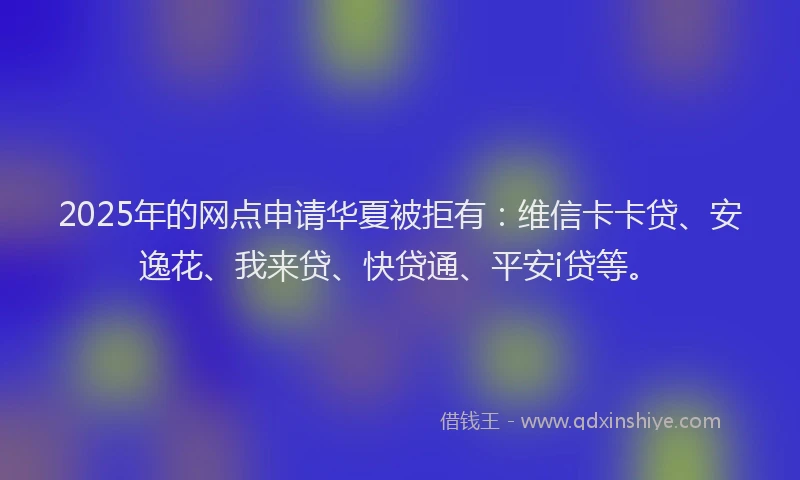 2025年的网点申请华夏被拒有：维信卡卡贷、安逸花、我来贷、快贷通、平安i贷等。