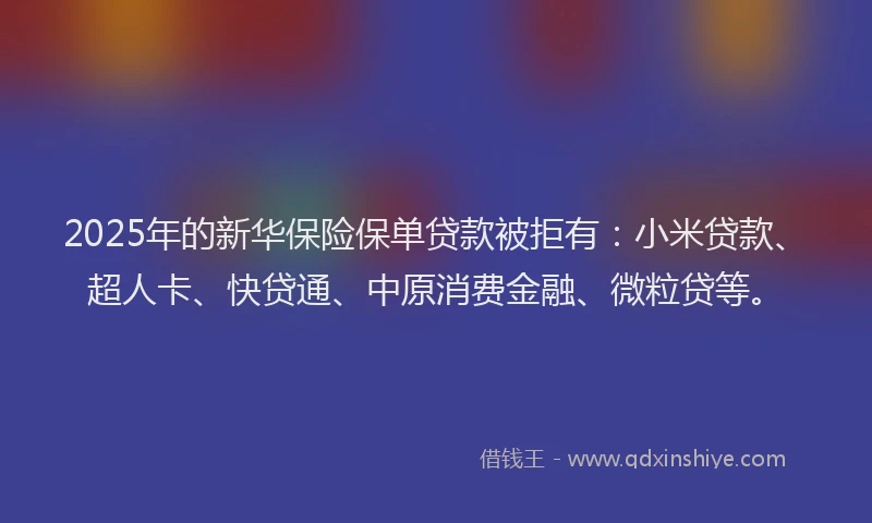 2025年的新华保险保单贷款被拒有:小米贷款、超人卡、快贷通、中原消费金融、微粒贷等。