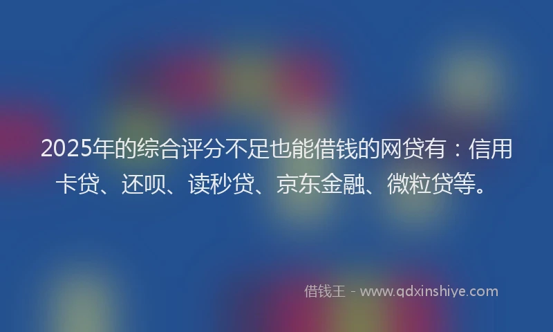 2025年的综合评分不足也能借钱的网贷有：信用卡贷、还呗、读秒贷、京东金融、微粒贷等。