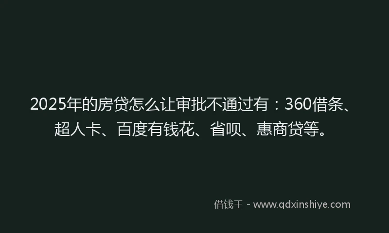 2025年的房贷怎么让审批不通过有：360借条、超人卡、百度有钱花、省呗、惠商贷等。