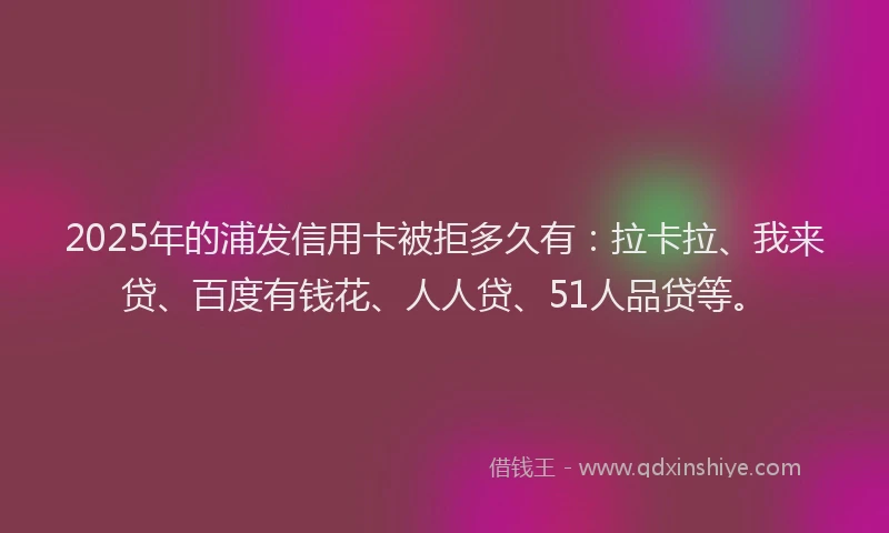 2025年的浦发信用卡被拒多久有：拉卡拉、我来贷、百度有钱花、人人贷、51人品贷等。