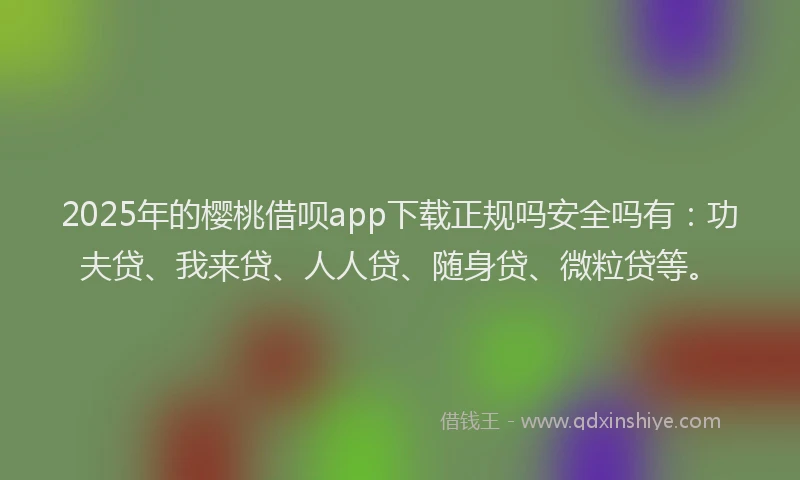 2025年的樱桃借呗app下载正规吗安全吗有:功夫贷、我来贷、人人贷、随身贷、微粒贷等。
