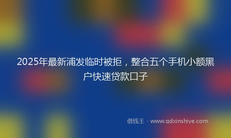 2025年最新浦发临时被拒，整合五个手机小额黑户快速贷款口子