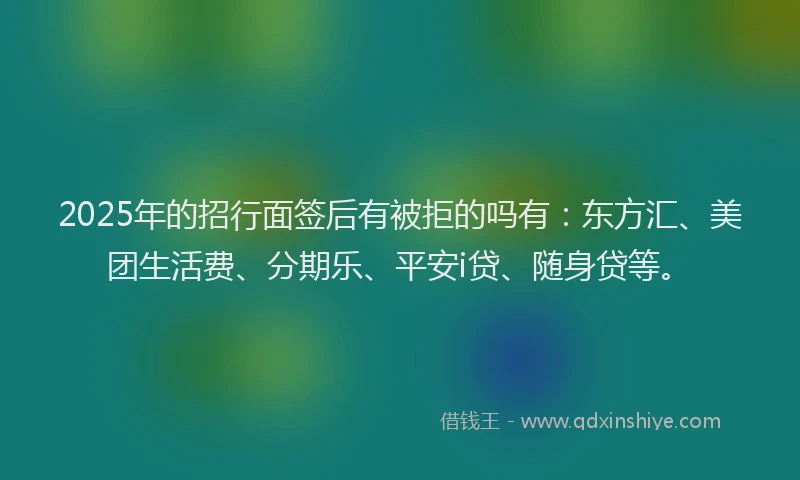 2025年的招行面签后有被拒的吗有：东方汇、美团生活费、分期乐、平安i贷、随身贷等。