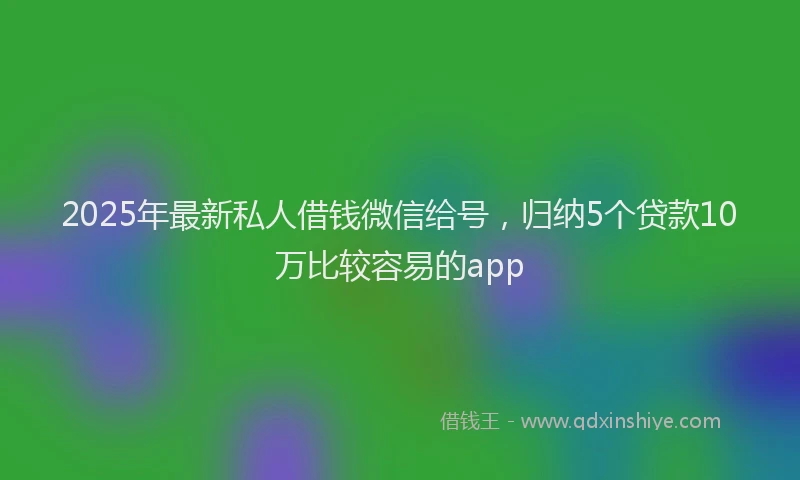 2025年最新私人借钱微信给号，归纳5个贷款10万比较容易的app
