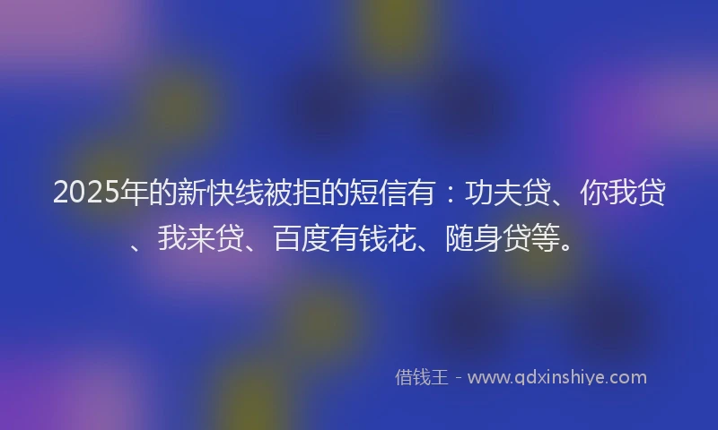 2025年的新快线被拒的短信有：功夫贷、你我贷、我来贷、百度有钱花、随身贷等。
