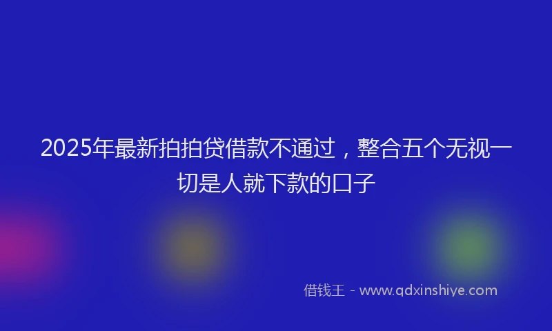 2025年最新拍拍贷借款不通过，整合五个无视一切是人就下款的口子