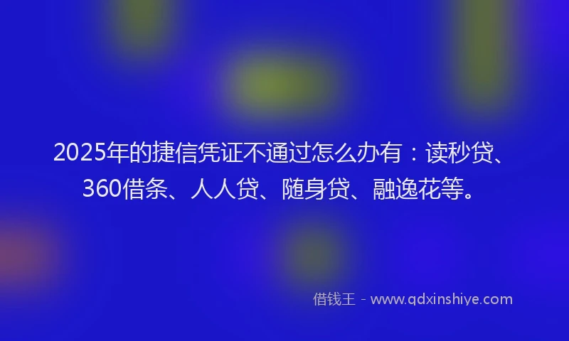 2025年的捷信凭证不通过怎么办有：读秒贷、360借条、人人贷、随身贷、融逸花等。