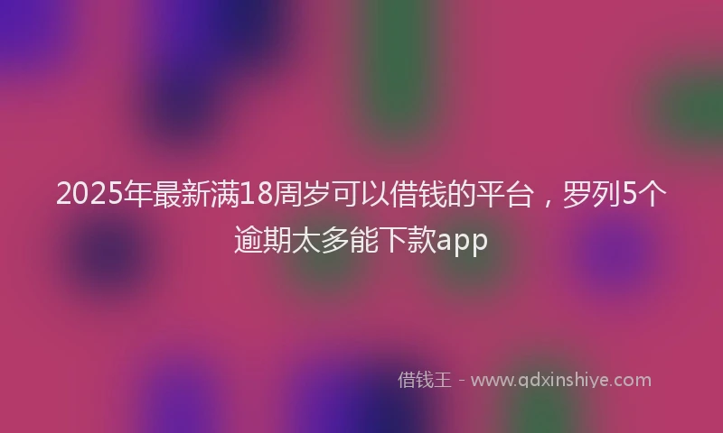 2025年最新满18周岁可以借钱的平台，罗列5个逾期太多能下款app