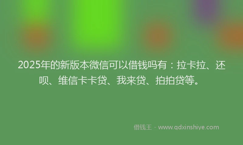 2025年的新版本微信可以借钱吗有：拉卡拉、还呗、维信卡卡贷、我来贷、拍拍贷等。