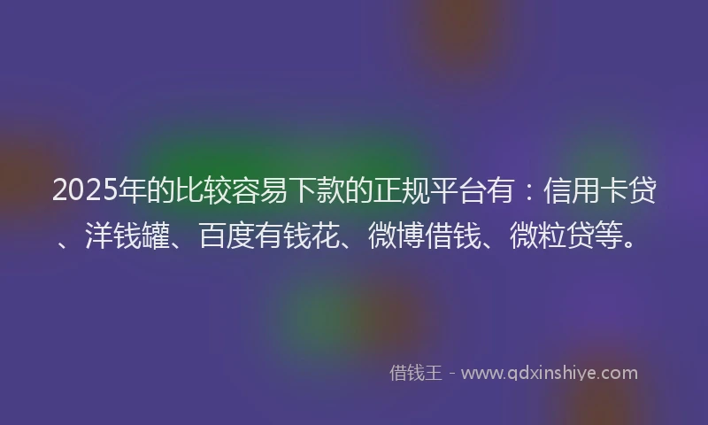 2025年的比较容易下款的正规平台有：信用卡贷、洋钱罐、百度有钱花、微博借钱、微粒贷等。