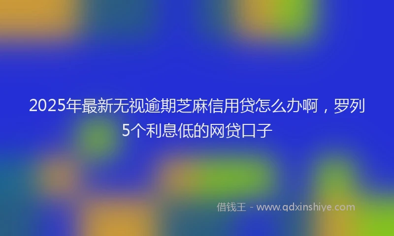 2025年最新无视逾期芝麻信用贷怎么办啊，罗列5个利息低的网贷口子