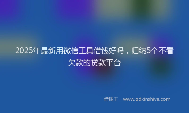 2025年最新用微信工具借钱好吗，归纳5个不看欠款的贷款平台