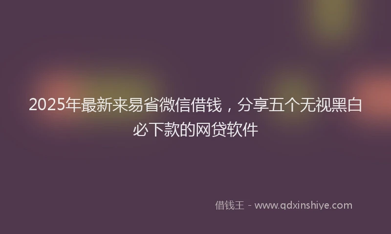 2025年最新来易省微信借钱，分享五个无视黑白必下款的网贷软件