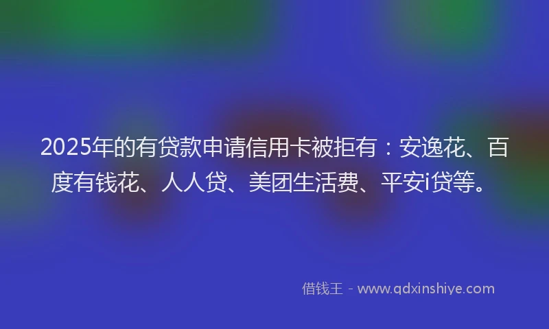 2025年的有贷款申请信用卡被拒有：安逸花、百度有钱花、人人贷、美团生活费、平安i贷等。