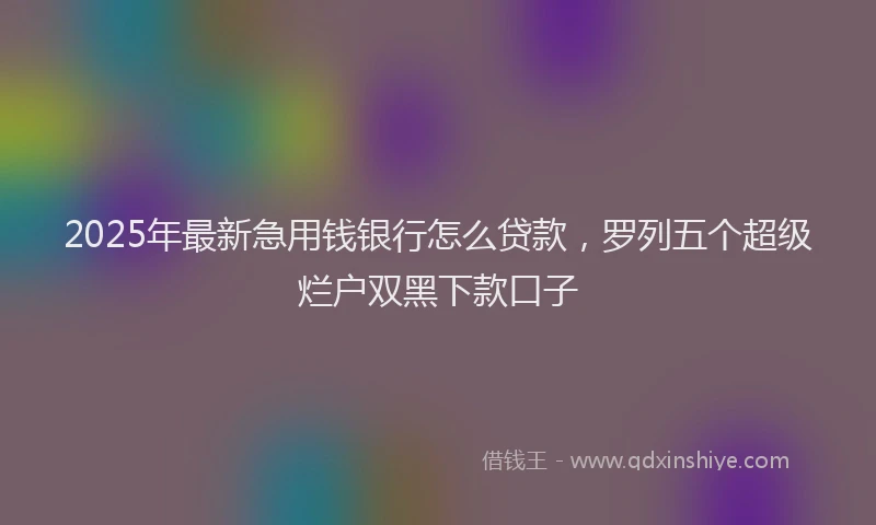 2025年最新急用钱银行怎么贷款，罗列五个超级烂户双黑下款口子