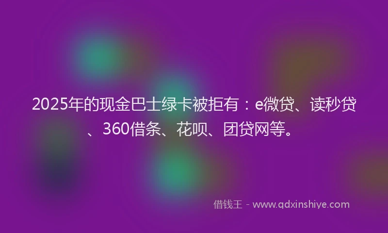 2025年的现金巴士绿卡被拒有：e微贷、读秒贷、360借条、花呗、团贷网等。