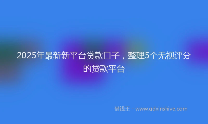 2025年最新新平台贷款口子，整理5个无视评分的贷款平台