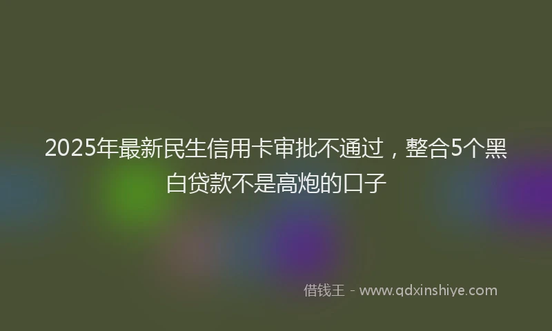 2025年最新民生信用卡审批不通过，整合5个黑白贷款不是高炮的口子