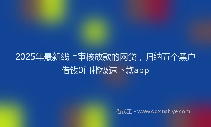 2025年最新线上审核放款的网贷，归纳五个黑户借钱0门槛极速下款app