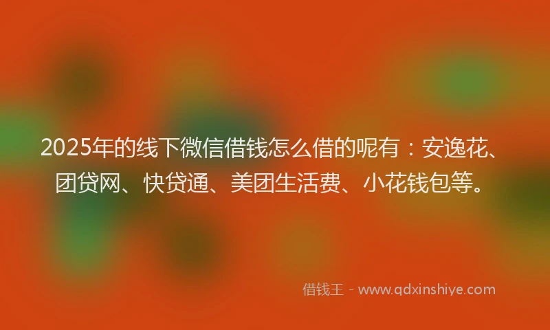 2025年的线下微信借钱怎么借的呢有：安逸花、团贷网、快贷通、美团生活费、小花钱包等。
