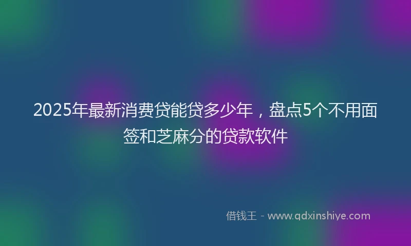 2025年最新消费贷能贷多少年，盘点5个不用面签和芝麻分的贷款软件