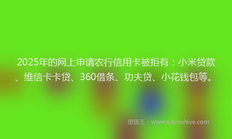 2025年的网上申请农行信用卡被拒有：小米贷款、维信卡卡贷、360借条、功夫贷、小花钱包等。