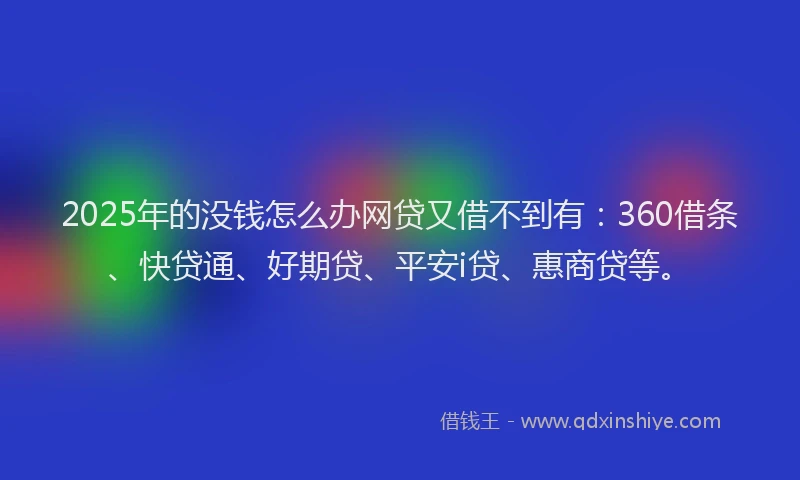 2025年的没钱怎么办网贷又借不到有：360借条、快贷通、好期贷、平安i贷、惠商贷等。