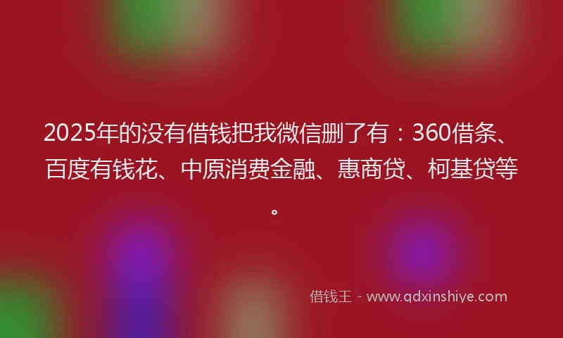 2025年的没有借钱把我微信删了有：360借条、百度有钱花、中原消费金融、惠商贷、柯基贷等。
