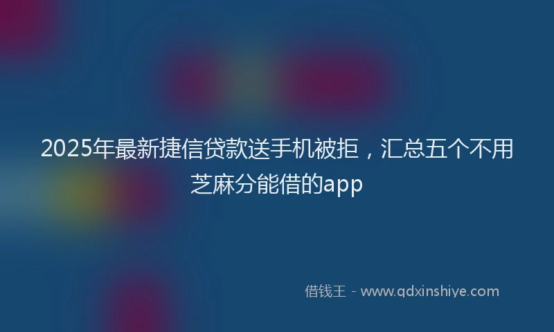 2025年最新捷信贷款送手机被拒，汇总五个不用芝麻分能借的app