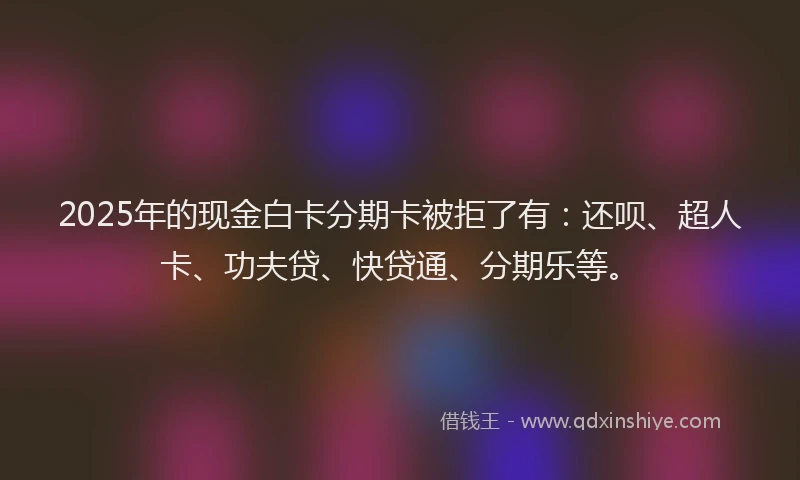 2025年的现金白卡分期卡被拒了有：还呗、超人卡、功夫贷、快贷通、分期乐等。